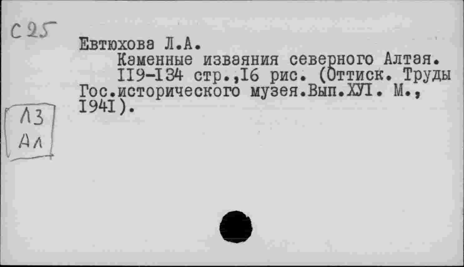 ﻿С 25“
Евтюхова Л.А.
Каменные изваяния северного Алтая.
II9-I34 стр.,16 рис. (Оттиск. Труды Гос.исторического музея.Вып.ХП. М., 1941).